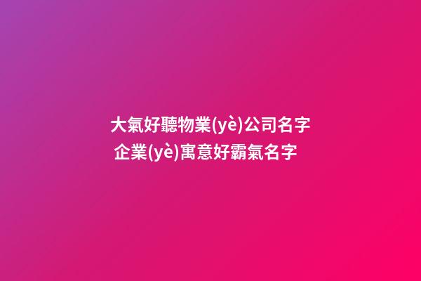 大氣好聽物業(yè)公司名字 企業(yè)寓意好霸氣名字